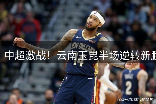 中超激战！云南玉昆半场逆转新鹏城 外援双响炮点燃主场