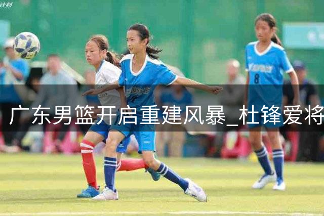 广东男篮开启重建风暴 杜锋爱将接连离队引热议