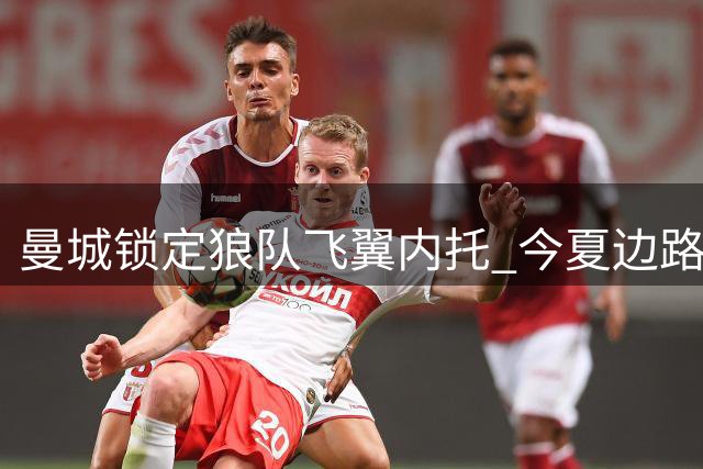 曼城锁定狼队飞翼内托 今夏边路引援计划曝光