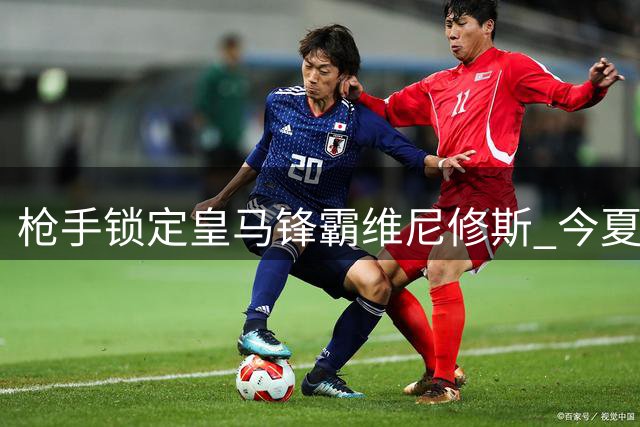 枪手锁定皇马锋霸维尼修斯 今夏或成唯一潜在买家
