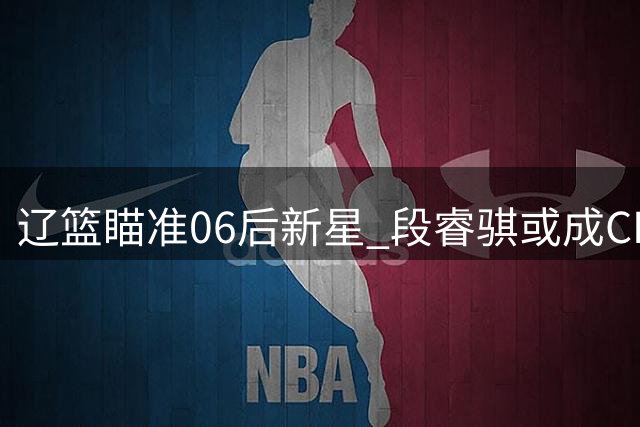 辽篮瞄准06后新星 段睿骐或成CBA性价比之王